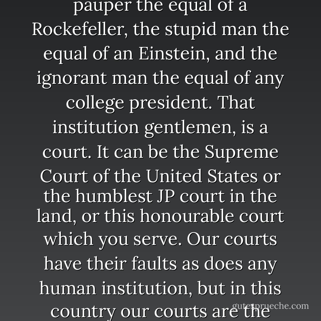 But there is one way in this country in which all men are created equal- there is one human institution that makes a pauper the equal of a Rockefeller, the stupid man the equal of an Einstein, and the ignorant man the equal of any college president. That institution gentlemen, is a court. It can be the Supreme Court of the United States or the humblest JP court in the land, or this honourable court which you serve. Our courts have their faults as does any human institution, but in this country our courts are the great levelers, and in our courts all men are created equal - Harper Lee