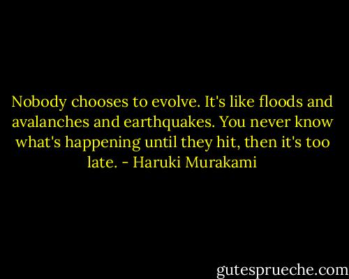 Nobody chooses to evolve. It's like floods and avalanches and earthquakes. You never know what's happening until they hit, then it's too late. - Haruki Murakami