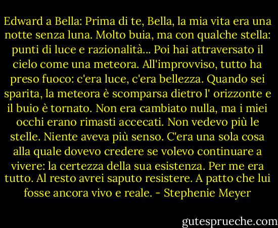 Edward a Bella: Prima di te, Bella, la mia vita era una notte senza luna. Molto buia, ma con qualche stella: punti di luce e razionalità... Poi hai attraversato il cielo come una meteora. All'improvviso, tutto ha preso fuoco: c'era luce, c'era bellezza. Quando sei sparita, la meteora è scomparsa dietro l' orizzonte e il buio è tornato. Non era cambiato nulla, ma i miei occhi erano rimasti accecati. Non vedevo più le stelle. Niente aveva più senso.<br />C'era una sola cosa alla quale dovevo credere se volevo continuare a vivere: la certezza della sua esistenza. Per me era tutto. Al resto avrei saputo resistere. A patto che lui fosse ancora vivo e reale. - Stephenie Meyer