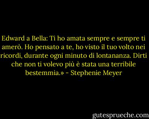 Edward a Bella: Ti ho amata sempre e sempre ti amerò. Ho pensato a te, ho visto il tuo volto nei ricordi, durante ogni minuto di lontananza. Dirti che non ti volevo più è stata una terribile bestemmia.» - Stephenie Meyer