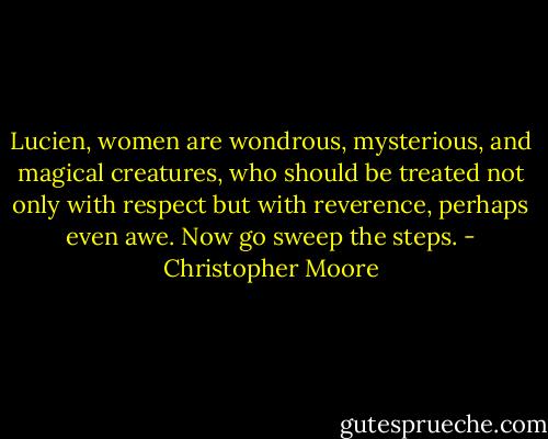 Lucien, women are wondrous, mysterious, and magical creatures, who should be treated not only with respect but with reverence, perhaps even awe. Now go sweep the steps. - Christopher Moore