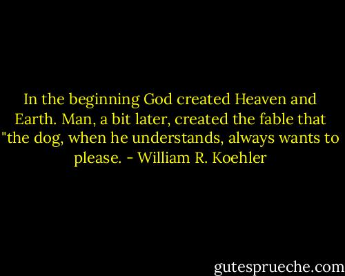 In the beginning God created Heaven and Earth. Man, a bit later, created the fable that "the dog, when he understands, always wants to please. - William R. Koehler