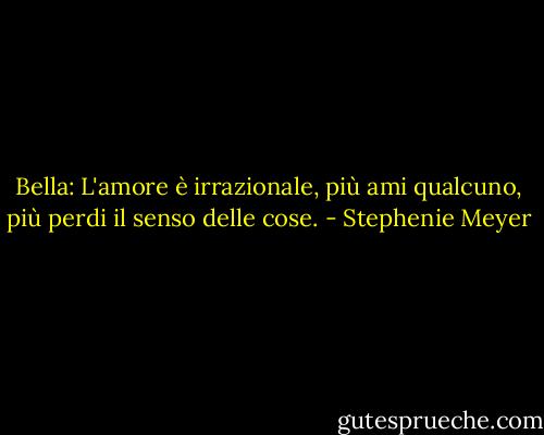 Bella: L'amore è irrazionale, più ami qualcuno, più perdi il senso delle cose. - Stephenie Meyer