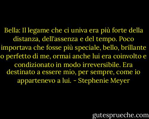 Bella: Il legame che ci univa era più forte della distanza, dell'assenza e del tempo. Poco importava che fosse più speciale, bello, brillante o perfetto di me, ormai anche lui era coinvolto e condizionato in modo irreversibile. Era destinato a essere mio, per sempre, come io appartenevo a lui. - Stephenie Meyer
