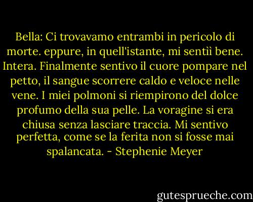 Bella: Ci trovavamo entrambi in pericolo di morte. eppure, in quell'istante, mi sentìì bene. Intera. Finalmente sentivo il cuore pompare nel petto, il sangue scorrere caldo e veloce nelle vene. I miei polmoni si riempirono del dolce profumo della sua pelle. La voragine si era chiusa senza lasciare traccia. Mi sentivo perfetta, come se la ferita non si fosse mai spalancata. - Stephenie Meyer