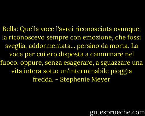 Bella: Quella voce l'avrei riconosciuta ovunque; la riconoscevo sempre con emozione, che fossi sveglia, addormentata... persino da morta. La voce per cui ero disposta a camminare nel fuoco, oppure, senza esagerare, a sguazzare una vita intera sotto un'interminabile pioggia fredda. - Stephenie Meyer