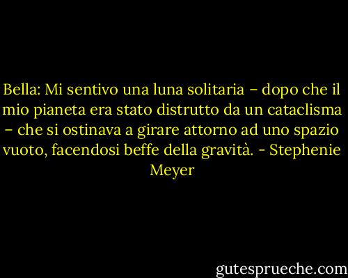 Bella: Mi sentivo una luna solitaria – dopo che il mio pianeta era stato distrutto da un cataclisma – che si ostinava a girare attorno ad uno spazio vuoto, facendosi beffe della gravità. - Stephenie Meyer