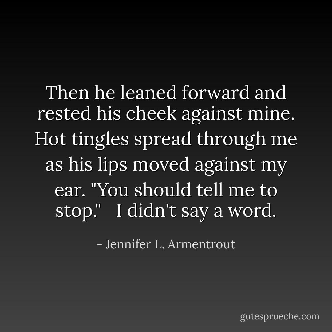 Then he leaned forward and rested his cheek against mine. Hot tingles spread through me as his lips moved against my ear. "You should tell me to stop." <br /><br />I didn't say a word. - Jennifer L. Armentrout