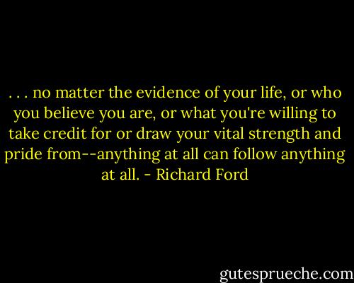 . . . no matter the evidence of your life, or who you believe you are, or what you're willing to take credit for or draw your vital strength and pride from--anything at all can follow anything at all. - Richard Ford