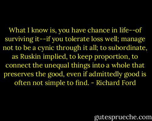 What I know is, you have chance in life--of surviving it--if you tolerate loss well; manage not to be a cynic through it all; to subordinate, as Ruskin implied, to keep proportion, to connect the unequal things into a whole that preserves the good, even if admittedly good is often not simple to find. - Richard Ford