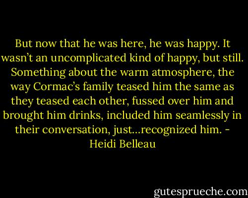 But now that he was here, he was happy. It wasn’t an uncomplicated kind of happy, but still. Something about the warm atmosphere, the way Cormac’s family teased him the same as they teased each other, fussed over him and brought him drinks, included him seamlessly in their conversation, just…recognized him. - Heidi Belleau