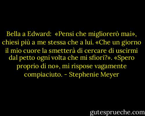 Bella a Edward: <br />«Pensi che migliorerò mai», chiesi più a me stessa che a lui. «Che un giorno il mio cuore la smetterà di cercare di uscirmi dal petto ogni volta che mi sfiori?».<br />«Spero proprio di no», mi rispose vagamente compiaciuto. - Stephenie Meyer