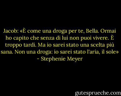 Jacob:<br />«È come una droga per te, Bella. Ormai ho capito che senza di lui non puoi vivere. È troppo tardi. Ma io sarei stato una scelta più sana. Non una droga: io sarei stato l'aria, il sole» - Stephenie Meyer