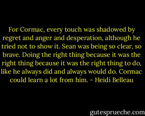 For Cormac, every touch was shadowed by regret and anger and desperation, although he tried not to show it. Sean was being so clear, so brave. Doing the right thing because it was the right thing because it was the right thing to do, like he always did and always would do. Cormac could learn a lot from him. - Heidi Belleau