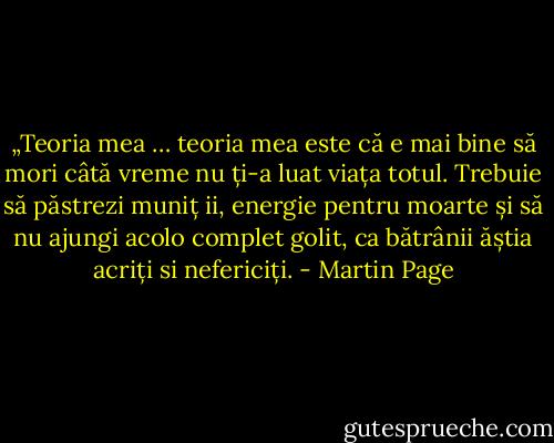 „Teoria mea … teoria mea este că e mai bine să mori câtă vreme nu ți-a luat viața totul. Trebuie să păstrezi muniț<br />ii, energie pentru moarte și să nu ajungi acolo complet golit, ca bătrânii ăștia acriți si nefericiți. - Martin Page