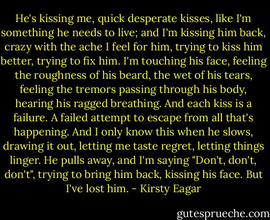 He's kissing me, quick desperate kisses, like I'm something he needs to live; and I'm kissing him back, crazy with the ache I feel for him, trying to kiss him better, trying to fix him. I'm touching his face, feeling the roughness of his beard, the wet of his tears, feeling the tremors passing through his body, hearing his ragged breathing. And each kiss is a failure. A failed attempt to escape from all that's happening. And I only know this when he slows, drawing it out, letting me taste regret, letting things linger. He pulls away, and I'm saying "Don't, don't, don't", trying to bring him back, kissing his face. But I've lost him. - Kirsty Eagar