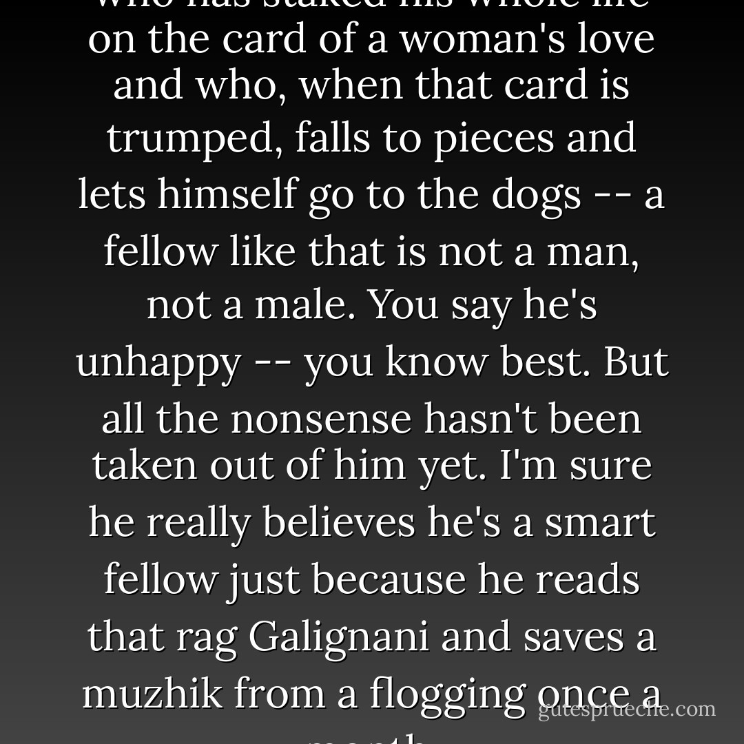 I must say, though, that a man who has staked his whole life on the card of a woman's love and who, when that card is trumped, falls to pieces and lets himself go to the dogs -- a fellow like that is not a man, not a male. You say he's unhappy -- you know best. But all the nonsense hasn't been taken out of him yet. I'm sure he really believes he's a smart fellow just because he reads that rag Galignani and saves a muzhik from a flogging once a month. - Ivan Turgenev
