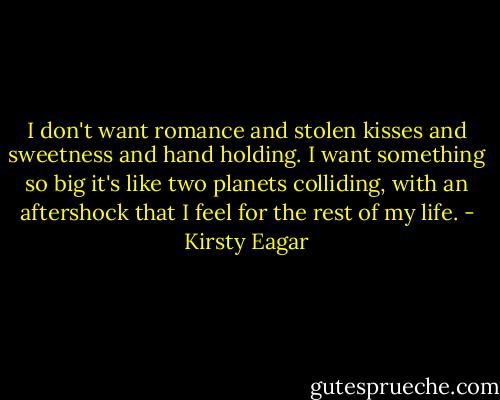 I don't want romance and stolen kisses and sweetness and hand holding. I want something so big it's like two planets colliding, with an aftershock that I feel for the rest of my life. - Kirsty Eagar