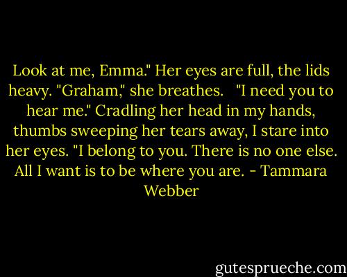 Look at me, Emma."<br />Her eyes are full, the lids heavy. "Graham," she breathes. <br /> "I need you to hear me." Cradling her head in my hands, thumbs sweeping her tears away, I stare into her eyes. "I belong to you. There is no one else. All I want is to be where you are. - Tammara Webber