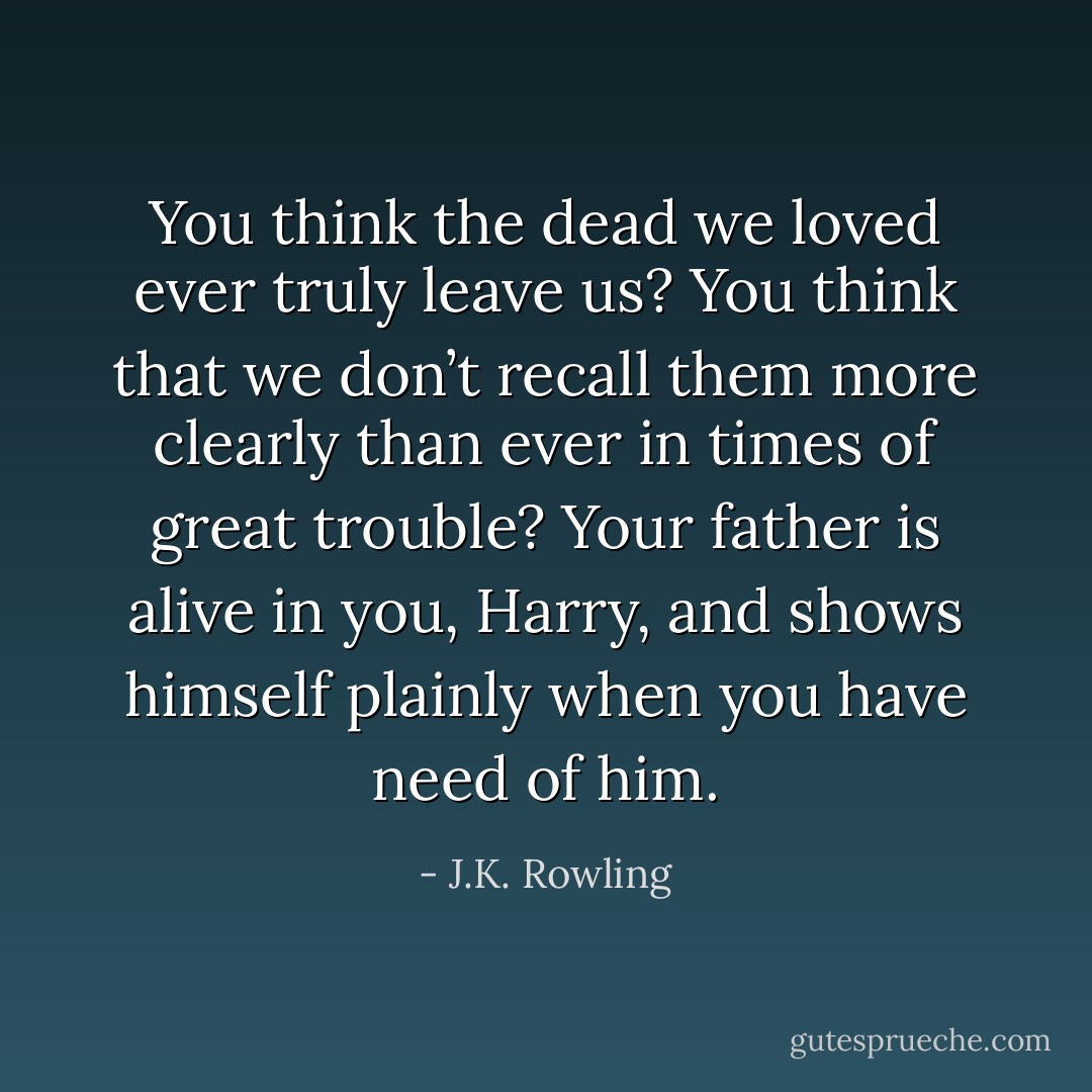You think the dead we loved ever truly leave us? You think that we don’t recall them more clearly than ever in times of great trouble? Your father is alive in you, Harry, and shows himself plainly when you have need of him. - J.K. Rowling