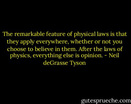 The remarkable feature of physical laws is that they apply everywhere, whether or not you choose to believe in them. After the laws of physics, everything else is opinion. - Neil deGrasse Tyson