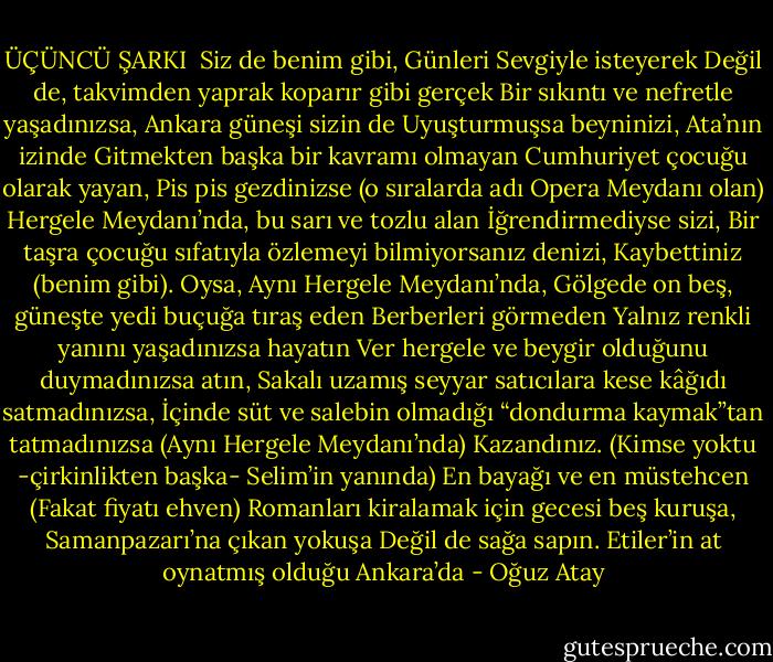 ÜÇÜNCÜ ŞARKI<br /><br />Siz de benim gibi,<br />Günleri<br />Sevgiyle isteyerek<br />Değil de, takvimden yaprak koparır gibi gerçek<br />Bir sıkıntı ve nefretle yaşadınızsa, Ankara güneşi sizin de<br />Uyuşturmuşsa beyninizi, Ata’nın izinde<br />Gitmekten başka bir kavramı olmayan<br />Cumhuriyet çocuğu olarak yayan,<br />Pis pis gezdinizse (o sıralarda adı Opera Meydanı olan)<br />Hergele Meydanı’nda, bu sarı ve tozlu alan<br />İğrendirmediyse sizi,<br />Bir taşra çocuğu sıfatıyla özlemeyi bilmiyorsanız denizi,<br />Kaybettiniz (benim gibi).<br />Oysa,<br />Aynı Hergele Meydanı’nda,<br />Gölgede on beş, güneşte yedi buçuğa tıraş eden<br />Berberleri görmeden<br />Yalnız renkli yanını yaşadınızsa hayatın<br />Ver hergele ve beygir olduğunu duymadınızsa atın,<br />Sakalı uzamış seyyar satıcılara kese kâğıdı satmadınızsa,<br />İçinde süt ve salebin olmadığı “dondurma<br />kaymak”tan tatmadınızsa<br />(Aynı Hergele Meydanı’nda)<br />Kazandınız. (Kimse yoktu -çirkinlikten başka-<br />Selim’in yanında)<br />En bayağı ve en müstehcen<br />(Fakat fiyatı ehven)<br />Romanları kiralamak için gecesi beş kuruşa,<br />Samanpazarı’na çıkan yokuşa<br />Değil de sağa sapın. Etiler’in at oynatmış olduğu<br />Ankara’da - Oğuz Atay