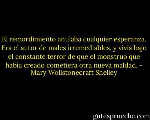 El remordimiento anulaba cualquier esperanza. Era el autor de males irremediables, y vivía bajo el constante terror de que el monstruo que había creado cometiera otra nueva maldad. - Mary Wollstonecraft Shelley