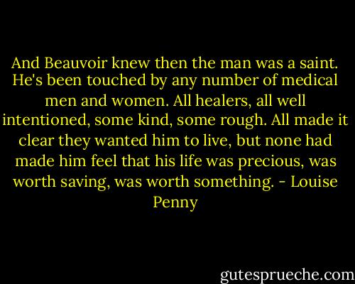 And Beauvoir knew then the man was a saint. He's been touched by any number of medical men and women. All healers, all well intentioned, some kind, some rough. All made it clear they wanted him to live, but none had made him feel that his life was precious, was worth saving, was worth something. - Louise Penny