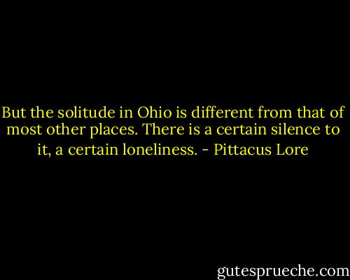 But the solitude in Ohio is different from that of most other places. There is a certain silence to it, a certain loneliness. - Pittacus Lore