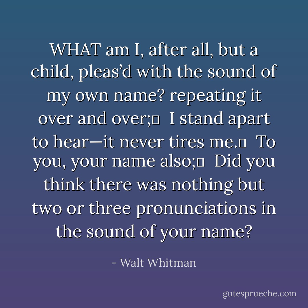 WHAT am I, after all, but a child, pleas’d with the sound of my own name? repeating it over and over;	 <br />I stand apart to hear—it never tires me.	 <br />To you, your name also;	 <br />Did you think there was nothing but two or three pronunciations in the sound of your name? - Walt Whitman