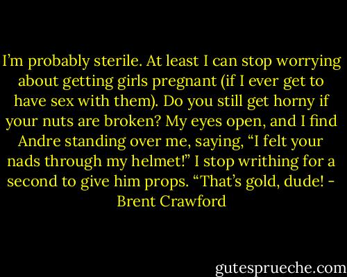 I’m probably sterile. At least I can stop worrying about getting girls pregnant (if I ever get to have sex with them). Do you still get horny if your nuts are broken? My eyes open, and I find Andre standing over me, saying, “I felt your nads through my helmet!” I stop writhing for a second to give him props. “That’s gold, dude! - Brent Crawford