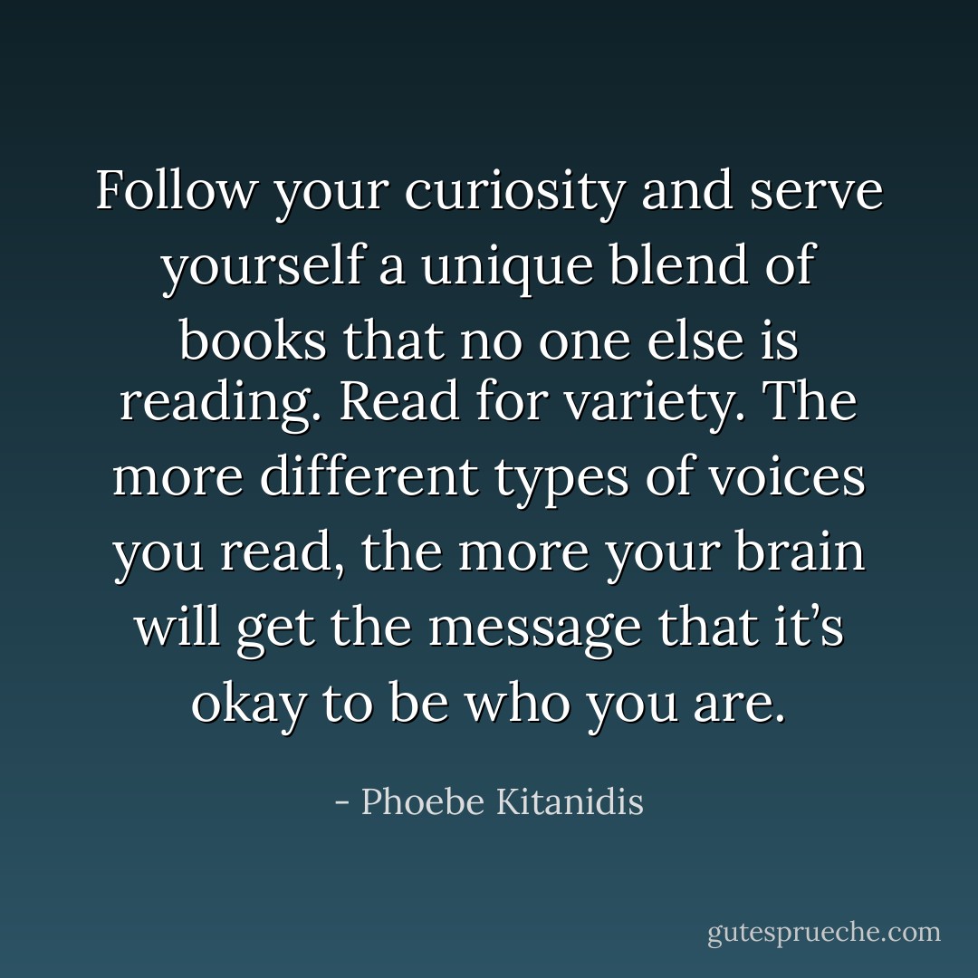 Follow your curiosity and serve yourself a unique blend of books that no one else is reading. Read for variety. The more different types of voices you read, the more your brain will get the message that it’s okay to be who you are. - Phoebe Kitanidis