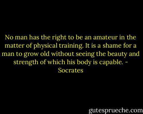 No man has the right to be an amateur in the matter of physical training. It is a shame for a man to grow old without seeing the beauty and strength of which his body is capable. - Socrates