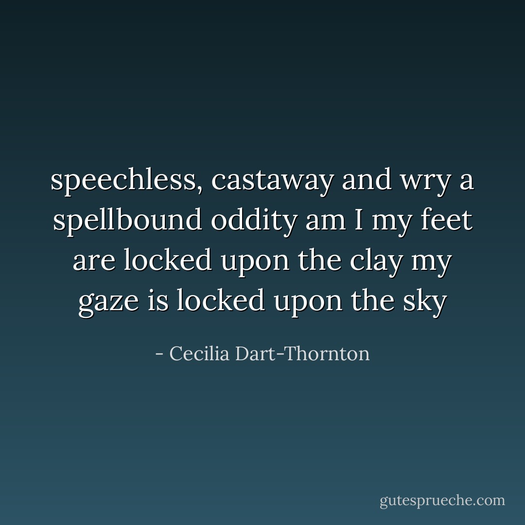 speechless, castaway and wry<br />a spellbound oddity am I<br />my feet are locked upon the clay<br />my gaze is locked upon the sky - Cecilia Dart-Thornton