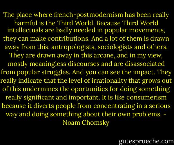 The place where french-postmodernism has been really harmful is the Third World. Because Third World intellectuals are badly needed in popular movements, they can make contributions. And a lot of them is drawn away from this: antropologists, sociologists and others. They are drawn away in this arcane, and in my view, mostly meaningless discourses and are disassociated from popular struggles. And you can see the impact. They really indicate that the level of irrationality that grows out of this undermines the oportunities for doing something really significant and important. It is like consumerism because it diverts people from concentrating in a serious way and doing something about their own problems. - Noam Chomsky