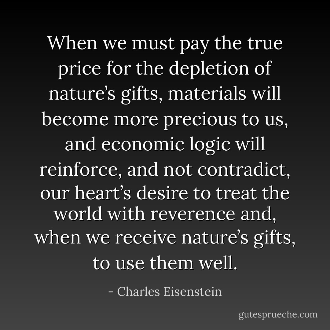 When we must pay the true price for the depletion of nature’s gifts, materials will become more precious to us, and economic logic will reinforce, and not contradict, our heart’s desire to treat the world with reverence and, when we receive nature’s gifts, to use them well. - Charles Eisenstein