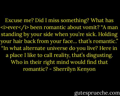 Excuse me? Did I miss something? What has <i>ever</i> been romantic about vomit?<br />“A man standing by your side when you’re sick. Holding your hair back from your face… that’s romantic.”<br />“In what alternate universe do you live? Here in a place I like to call reality, that’s disgusting. Who in their right mind would find that romantic? - Sherrilyn Kenyon