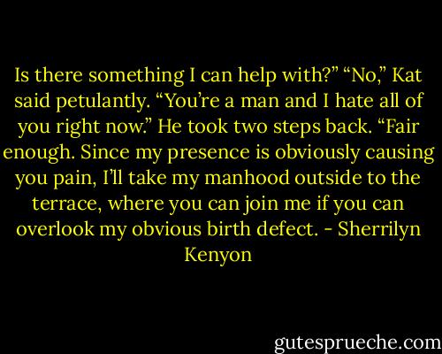 Is there something I can help with?”<br />“No,” Kat said petulantly. “You’re a man and I hate all of you right now.”<br />He took two steps back. “Fair enough. Since my presence is obviously causing you pain, I’ll take my manhood outside to the terrace, where you can join me if you can overlook my obvious birth defect. - Sherrilyn Kenyon
