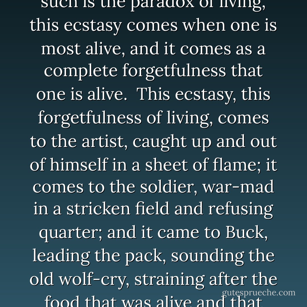 There is an ecstasy that marks the summit of life, and beyond which life cannot rise. And such is the paradox of living, this ecstasy comes when one is most alive, and it comes as a complete forgetfulness that one is alive. <br />This ecstasy, this forgetfulness of living, comes to the artist, caught up and out of himself in a sheet of flame; it comes to the soldier, war-mad in a stricken field and refusing quarter; and it came to Buck, leading the pack, sounding the old wolf-cry, straining after the food that was alive and that fled swiftly before him through the moonlight. - Jack London