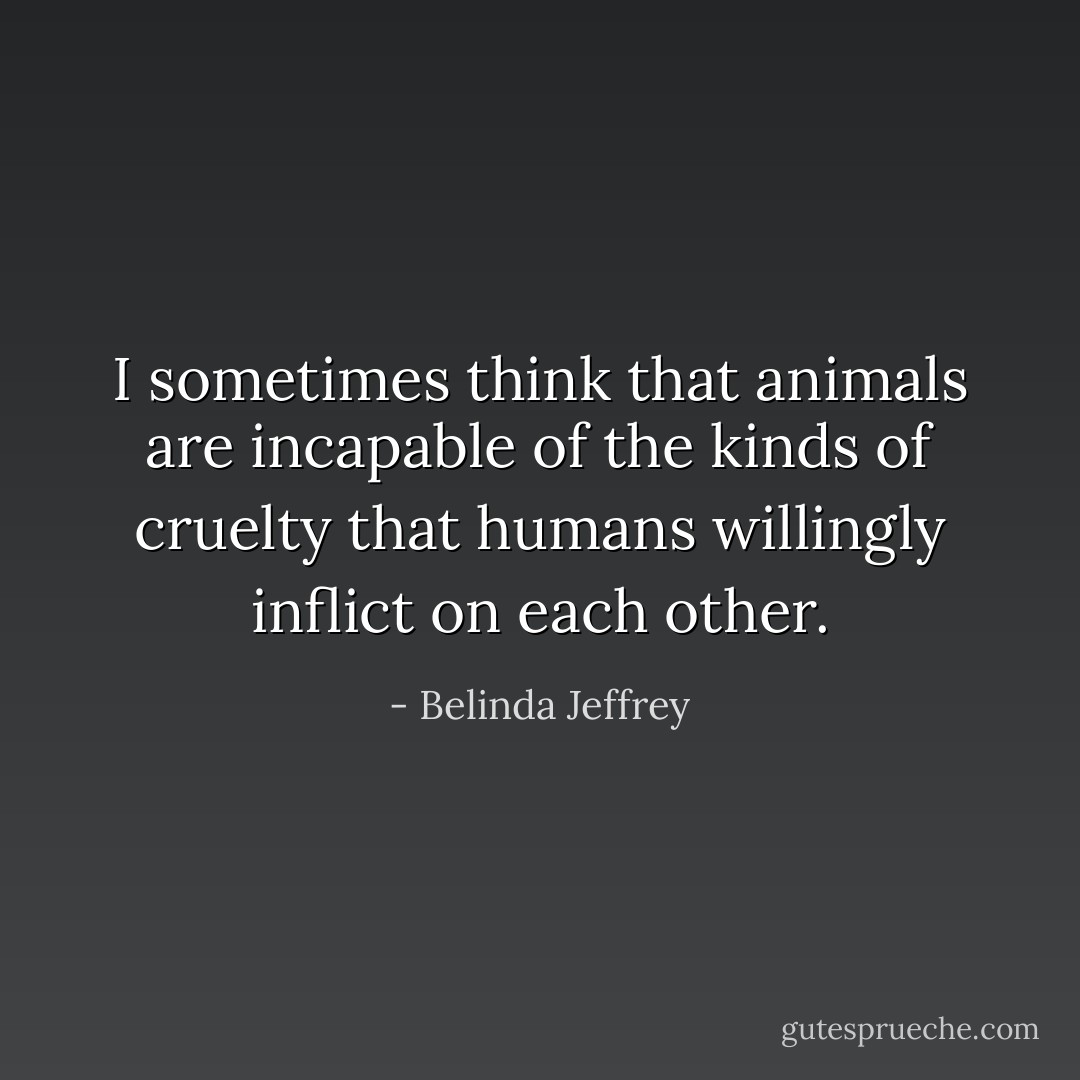 I sometimes think that animals are incapable of the kinds of cruelty that humans willingly inflict on each other. - Belinda Jeffrey