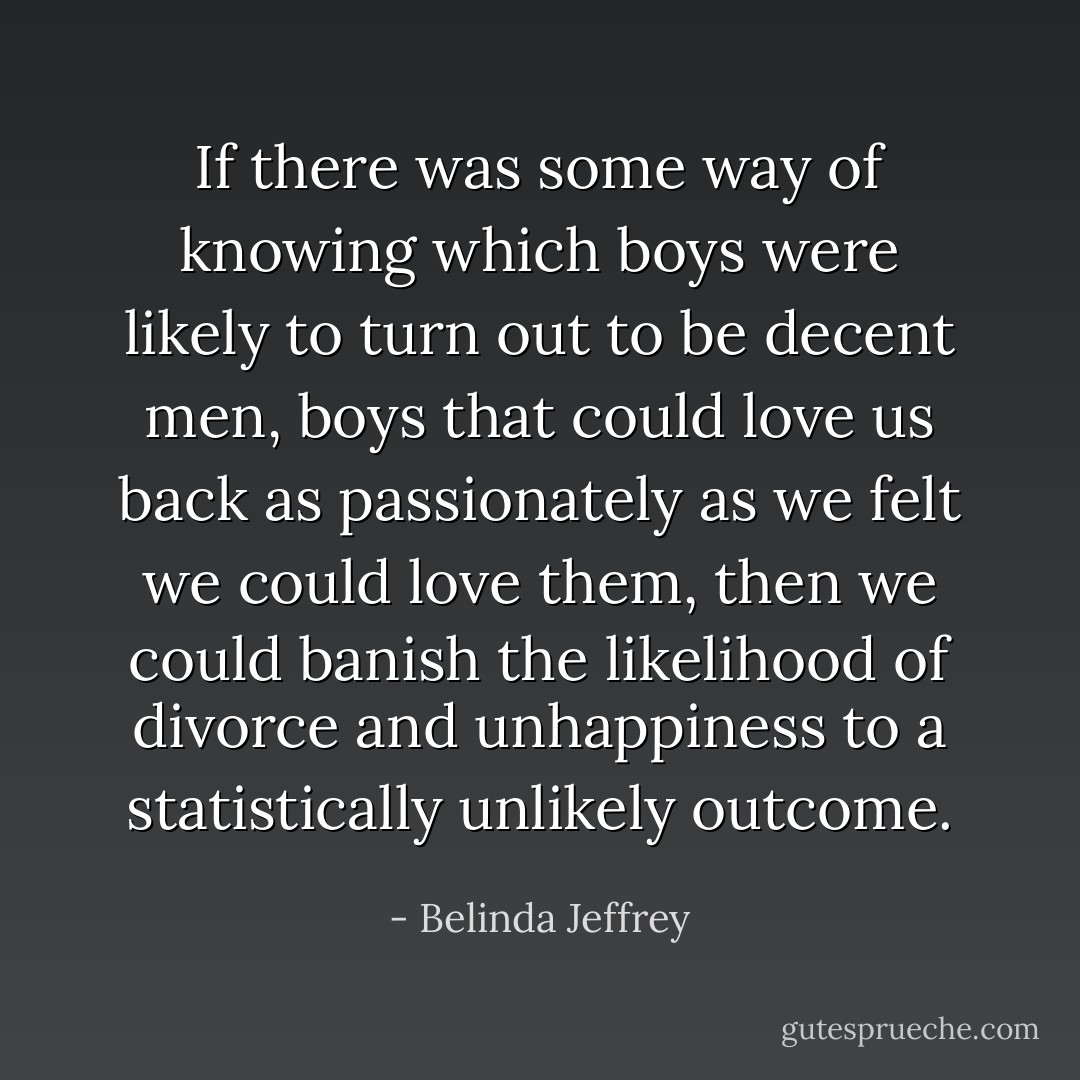 If there was some way of knowing which boys were likely to turn out to be decent men, boys that could love us back as passionately as we felt we could love them, then we could banish the likelihood of divorce and unhappiness to a statistically unlikely outcome. - Belinda Jeffrey
