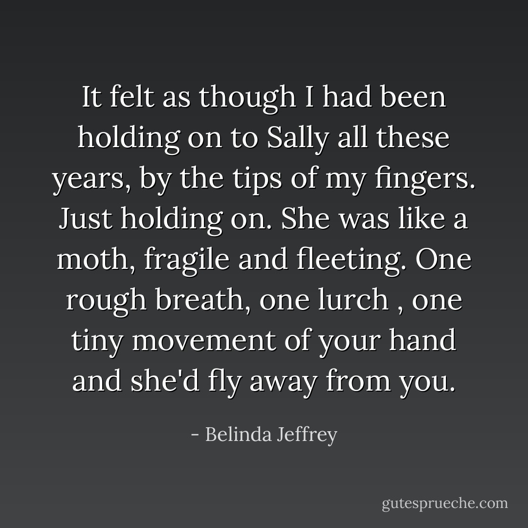 It felt as though I had been holding on to Sally all these years, by the tips of my fingers. Just holding on. She was like a moth, fragile and fleeting. One rough breath, one lurch , one tiny movement of your hand and she'd fly away from you. - Belinda Jeffrey