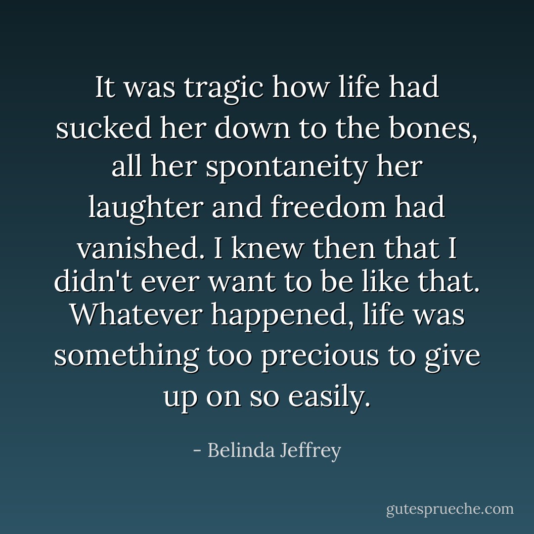 It was tragic how life had sucked her down to the bones, all her spontaneity her laughter and freedom had vanished. I knew then that I didn't ever want to be like that. Whatever happened, life was something too precious to give up on so easily. - Belinda Jeffrey