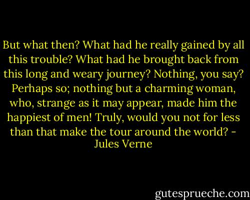 But what then? What had he really gained by all this trouble? What had he brought back from this long and weary journey?<br />Nothing, you say? Perhaps so; nothing but a charming woman, who, strange as it may appear, made him the happiest of men!<br />Truly, would you not for less than that make the tour around the world? - Jules Verne
