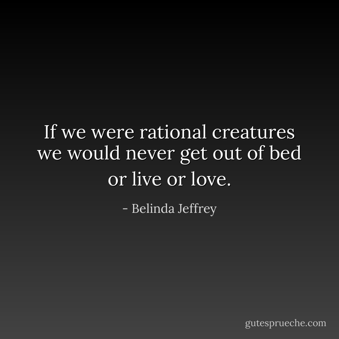 If we were rational creatures we would never get out of bed or live or love. - Belinda Jeffrey