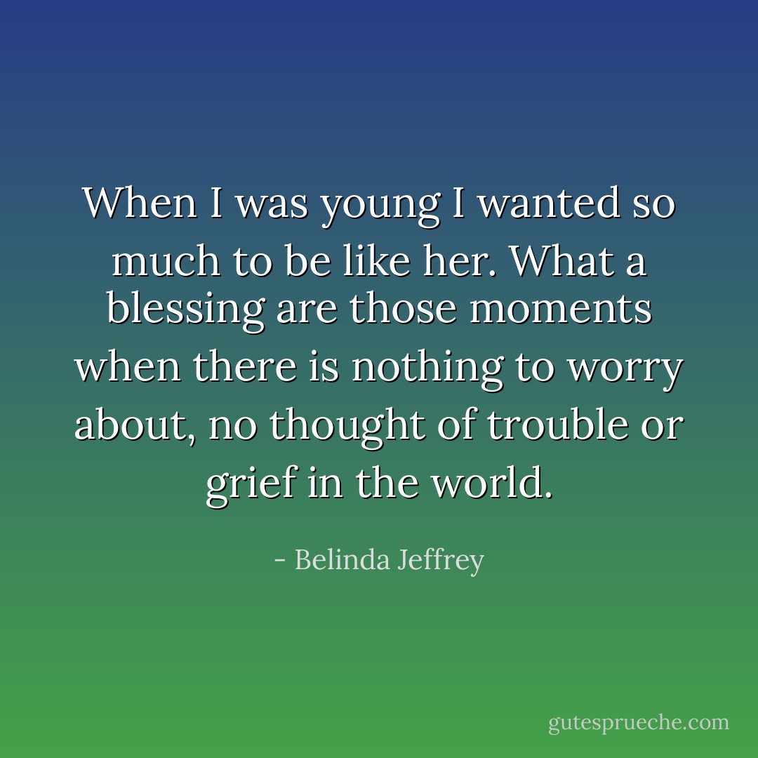 When I was young I wanted so much to be like her. What a blessing are those moments when there is nothing to worry about, no thought of trouble or grief in the world. - Belinda Jeffrey