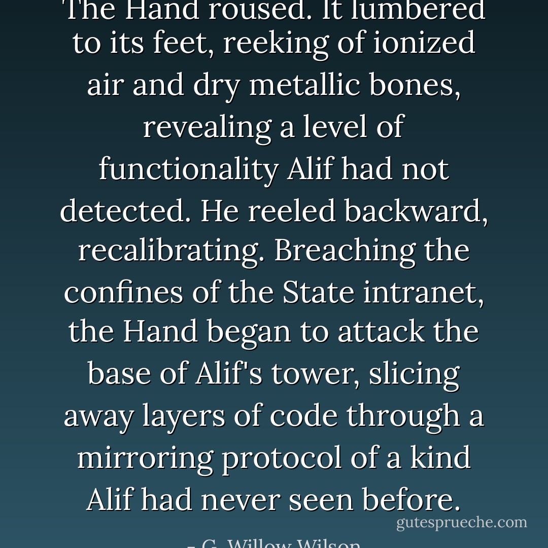 The Hand roused. It lumbered to its feet, reeking of ionized air and dry metallic bones, revealing a level of functionality Alif had not detected. He reeled backward, recalibrating. Breaching the confines of the State intranet, the Hand began to attack the base of Alif's tower, slicing away layers of code through a mirroring protocol of a kind Alif had never seen before. - G. Willow Wilson