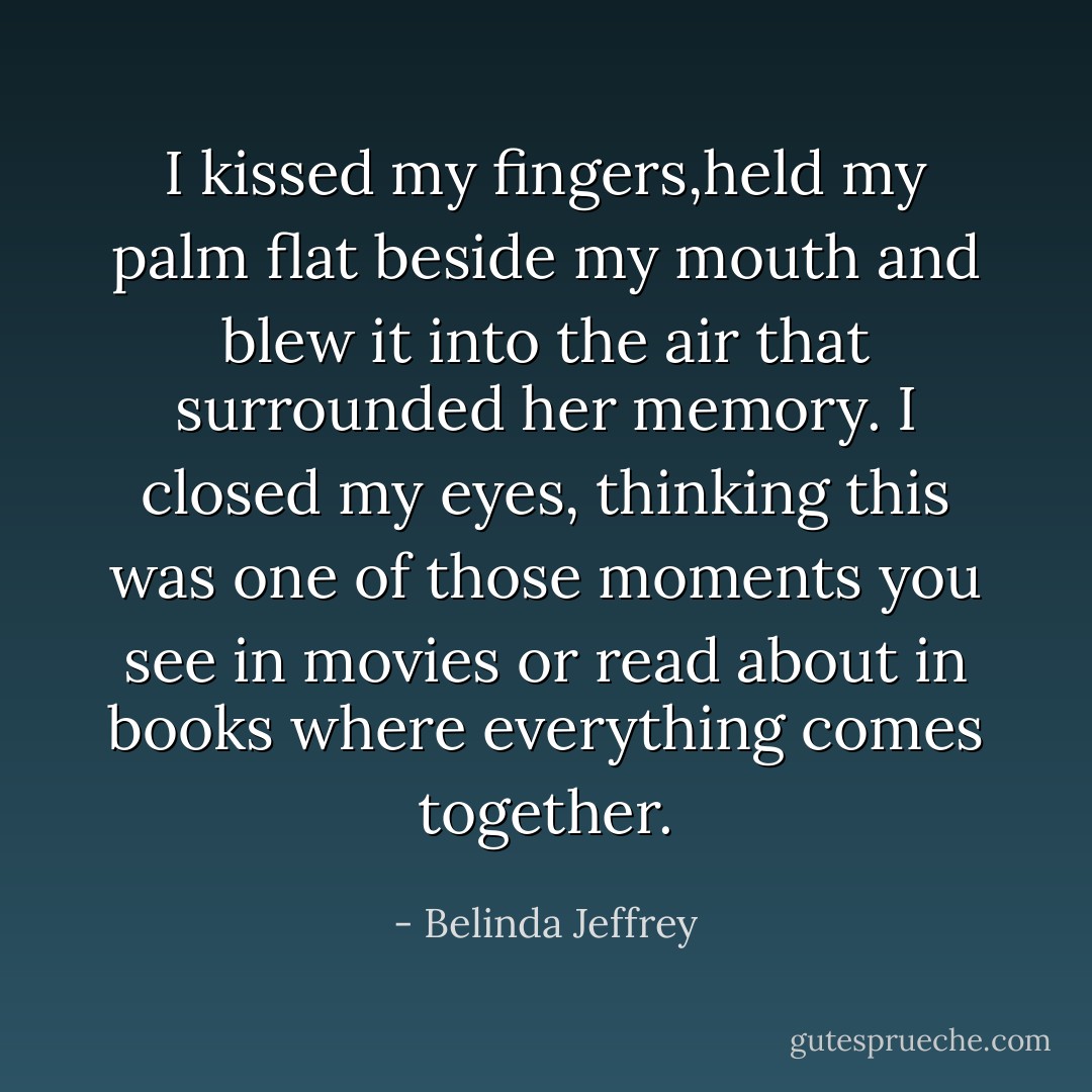 I kissed my fingers,held my palm flat beside my mouth and blew it into the air that surrounded her memory. I closed my eyes, thinking this was one of those moments you see in movies or read about in books where everything comes together. - Belinda Jeffrey