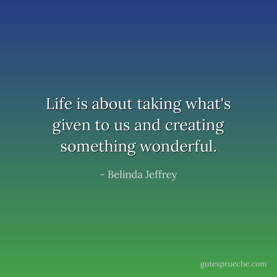 Life is about taking what's given to us and creating something wonderful. - Belinda Jeffrey