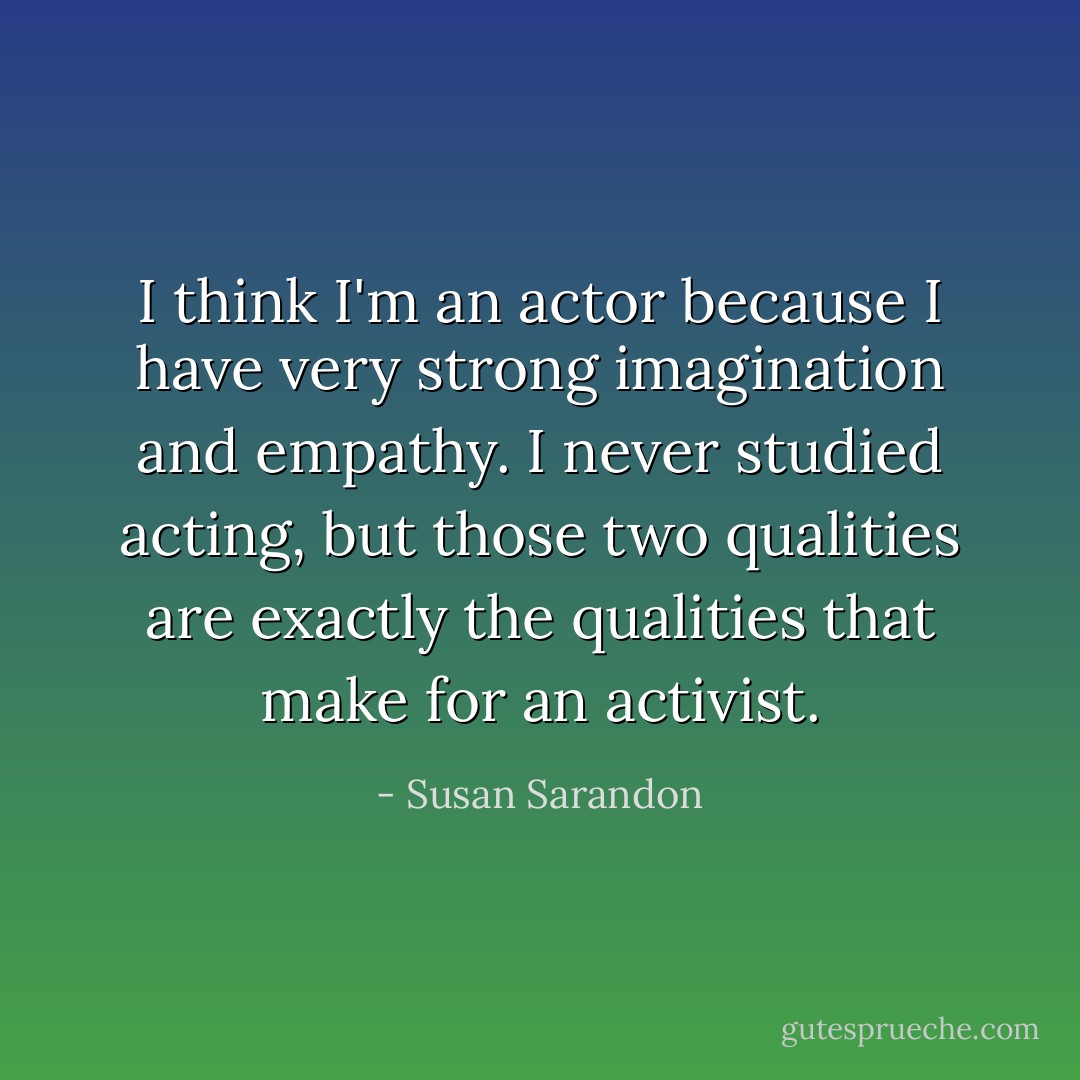 I think I'm an actor because I have very strong imagination and empathy. I never studied acting, but those two qualities are exactly the qualities that make for an activist. - Susan Sarandon